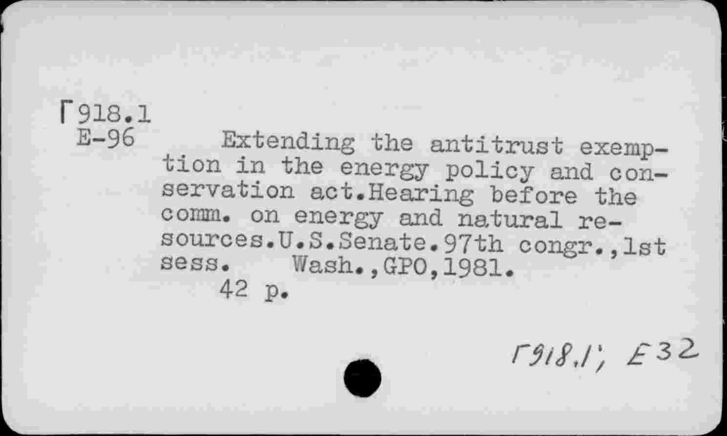 ﻿r 918.1
E-96	. Extending the antitrust exemp-
tion in the energy policy and conservation act.Hearing before the comm, on energy and natural resources.U.S.Senate. 97th congr.,1st sess.	Wash.,GPO,1981.
42 p.